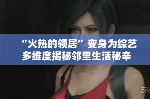 “火热的领居”变身为综艺 多维度揭秘邻里生活秘辛