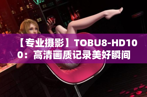 【专业摄影】TOBU8-HD100：高清画质记录美好瞬间