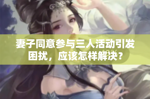 妻子同意参与三人活动引发困扰，应该怎样解决？