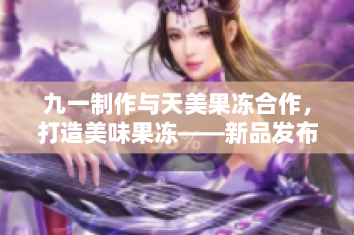 九一制作与天美果冻合作，打造美味果冻——新品发布！