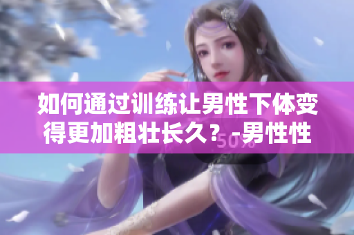 如何通过训练让男性下体变得更加粗壮长久？-男性性健康训练方法解析