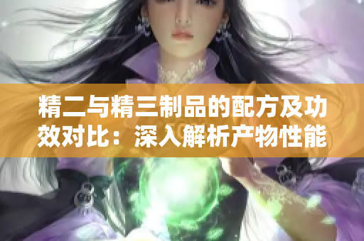 精二与精三制品的配方及功效对比：深入解析产物性能及应用领域