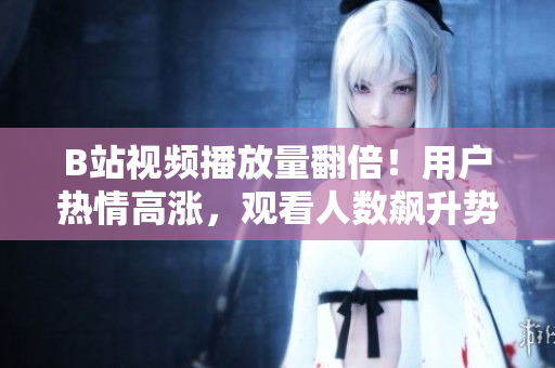 B站视频播放量翻倍！用户热情高涨，观看人数飙升势不可挡