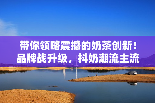 带你领略震撼的奶茶创新！品牌战升级，抖奶潮流主流换血潮起！
