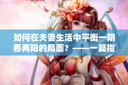 如何在夫妻生活中平衡一阴吞两阳的局面？——一篇指导性的文章