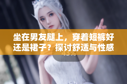 坐在男友腿上，穿着短裤好还是裙子？探讨舒适与性感兼备的最佳选择！