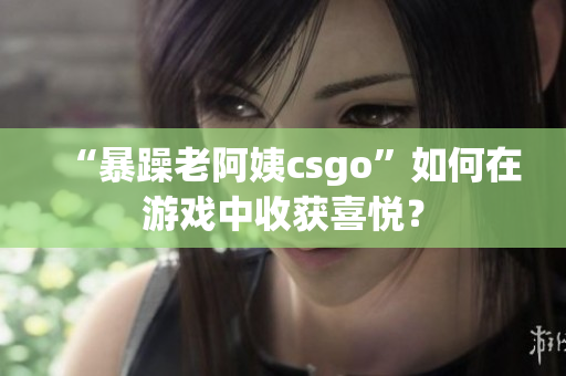 “暴躁老阿姨csgo”如何在游戏中收获喜悦？