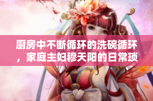 厨房中不断循环的洗碗循环，家庭主妇穆天阳的日常琐事