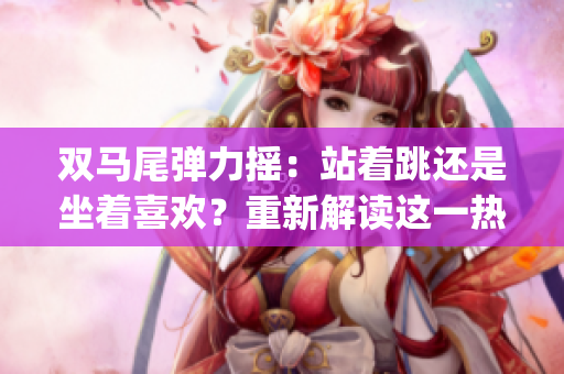 双马尾弹力摇：站着跳还是坐着喜欢？重新解读这一热门舞蹈风潮(1)