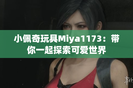小佩奇玩具Miya1173：带你一起探索可爱世界