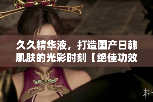久久精华液，打造国产日韩肌肤的光彩时刻【绝佳功效公开】
