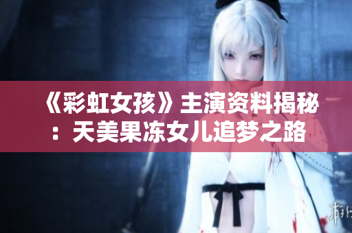 《彩虹女孩》主演资料揭秘：天美果冻女儿追梦之路