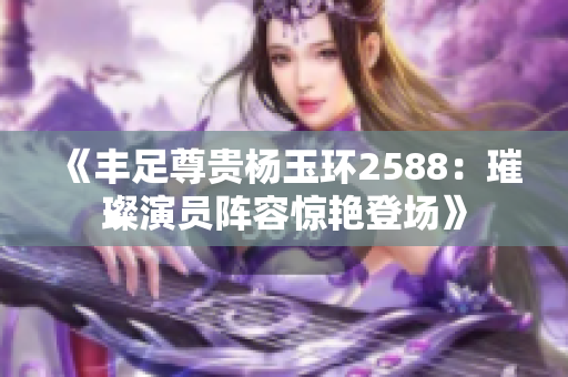 《丰足尊贵杨玉环2588：璀璨演员阵容惊艳登场》