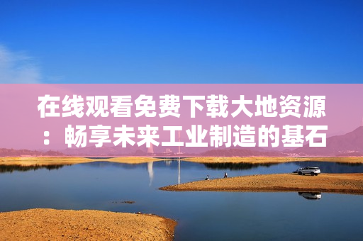 在线观看免费下载大地资源：畅享未来工业制造的基石！