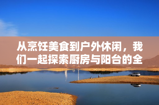 从烹饪美食到户外休闲，我们一起探索厨房与阳台的全新乐趣