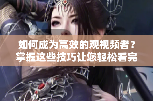 如何成为高效的观视频者？掌握这些技巧让您轻松看完成品直播大全！