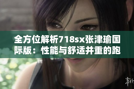 全方位解析718sx张津瑜国际版：性能与舒适并重的跑车