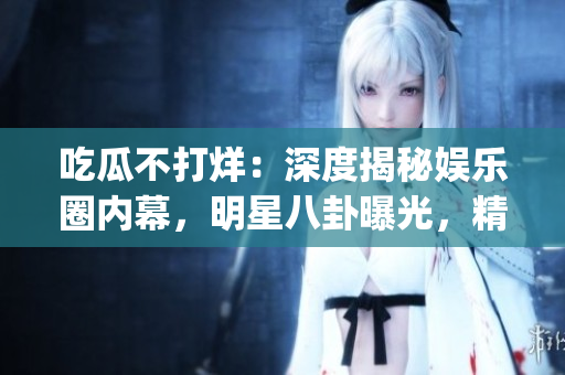 吃瓜不打烊：深度揭秘娱乐圈内幕，明星八卦曝光，精彩故事源源不断(1)