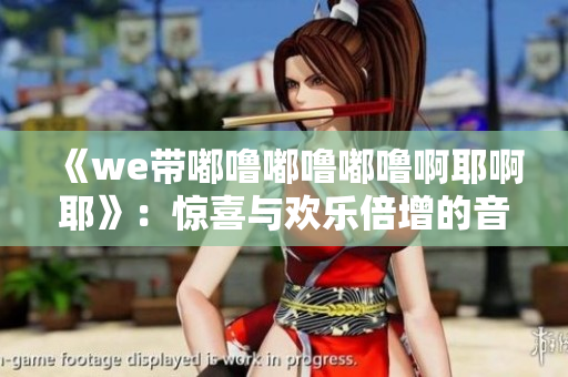 《we带嘟噜嘟噜嘟噜啊耶啊耶》：惊喜与欢乐倍增的音乐狂欢