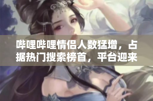哔哩哔哩情侣人数猛增，占据热门搜索榜首，平台迎来高峰期