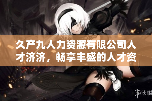 久产九人力资源有限公司人才济济，畅享丰盛的人才资源