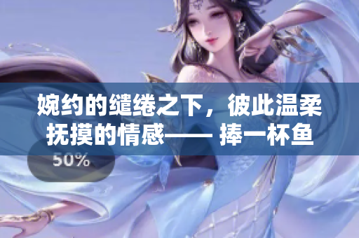 婉约的缱绻之下，彼此温柔抚摸的情感—— 捧一杯鱼水之欢，品味爱的深情