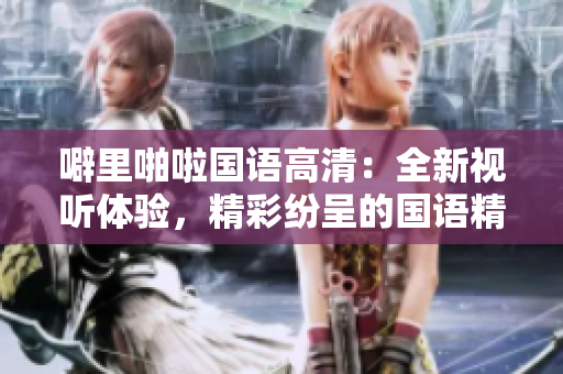 噼里啪啦国语高清：全新视听体验，精彩纷呈的国语精彩内容