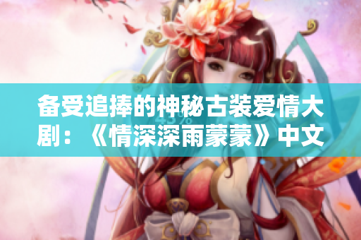 备受追捧的神秘古装爱情大剧：《情深深雨蒙蒙》中文电视剧全集播出
