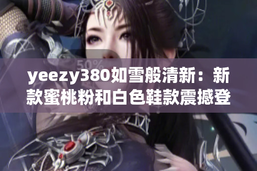 yeezy380如雪般清新：新款蜜桃粉和白色鞋款震撼登场
