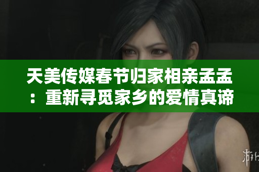 天美传媒春节归家相亲孟孟：重新寻觅家乡的爱情真谛