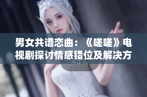 男女共谱恋曲：《嗟嗟》电视剧探讨情感错位及解决方式(1)