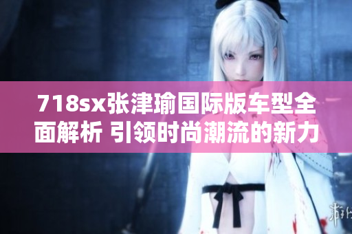 718sx张津瑜国际版车型全面解析 引领时尚潮流的新力量
