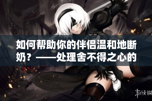 如何帮助你的伴侣温和地断奶？——处理舍不得之心的几种方式