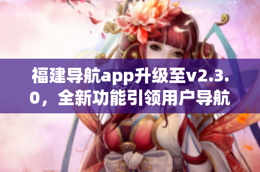 福建导航app升级至v2.3.0，全新功能引领用户导航新体验(1)