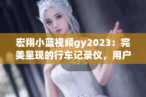 宏翔小蓝视频gy2023：完美呈现的行车记录仪，用户评价超乎预期