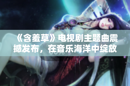 《含羞草》电视剧主题曲震撼发布，在音乐海洋中绽放光芒
