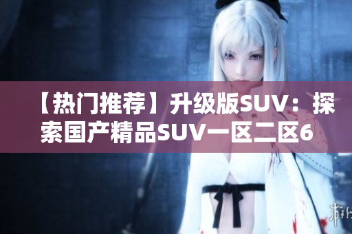 【热门推荐】升级版SUV：探索国产精品SUV一区二区6的优点