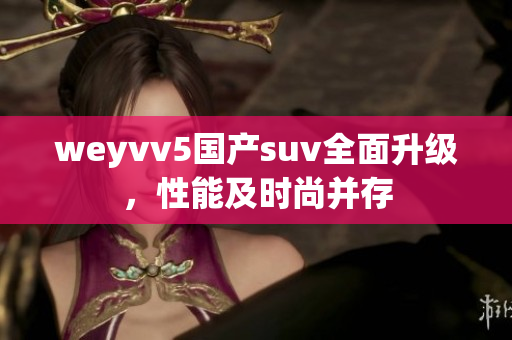 weyvv5国产suv全面升级，性能及时尚并存