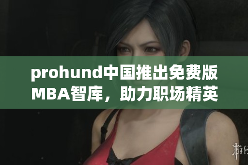 prohund中国推出免费版MBA智库，助力职场精英免费提升管理技能(1)