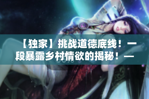 【独家】挑战道德底线！一段暴露乡村情欲的揭秘！——乡村欲情：重磅揭秘