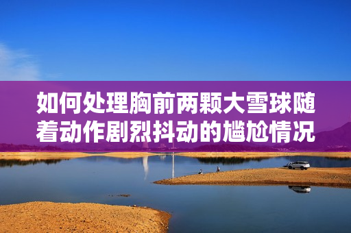 如何处理胸前两颗大雪球随着动作剧烈抖动的尴尬情况