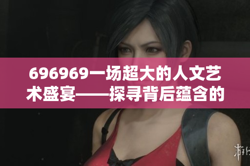 696969一场超大的人文艺术盛宴——探寻背后蕴含的文化价值