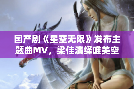 国产剧《星空无限》发布主题曲MV，梁佳演绎唯美空灵的旋律