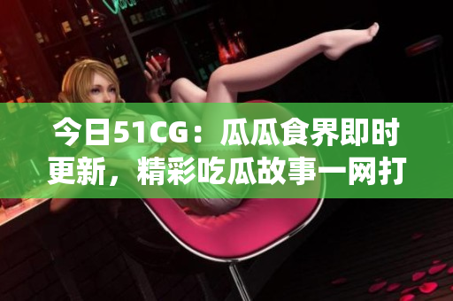 今日51CG：瓜瓜食界即时更新，精彩吃瓜故事一网打尽(1)