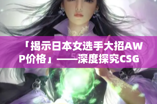 「揭示日本女选手大招AWP价格」——深度探究CSGO大姐姐的枪法与赛事表现!