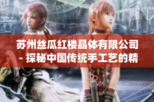苏州丝瓜红楼晶体有限公司 - 探秘中国传统手工艺的精髓(1)