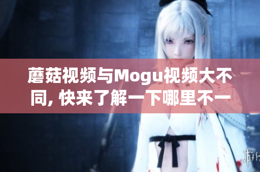 蘑菇视频与Mogu视频大不同, 快来了解一下哪里不一样!(1)