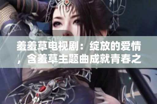 羞羞草电视剧：绽放的爱情，含羞草主题曲成就青春之美