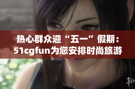 热心群众迎“五一”假期：51cgfun为您安排时尚旅游行程