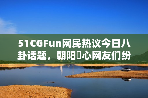 51CGFun网民热议今日八卦话题，朝阳熱心网友们纷纷加入讨论！